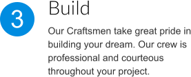 Build Our Craftsmen take great pride in building your dream. Our crew is professional and courteous throughout your project. 3